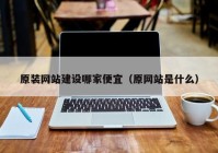 原装网站建设哪家便宜（原网站是什么）