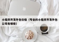 小程序开发外包价格（专业的小程序开发外包公司有哪些）