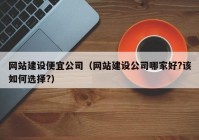 网站建设便宜公司（网站建设公司哪家好?该如何选择?）