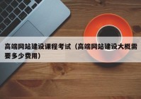 高端网站建设课程考试（高端网站建设大概需要多少费用）