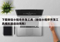 下载微信小程序开发工具（微信小程序开发工具模拟器启动失败）