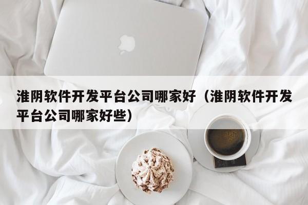 淮阴软件开发平台公司哪家好(淮阴软件开发平台公司哪家好些)