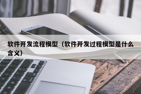 软件开发流程模型(软件开发过程模型是什么含义)