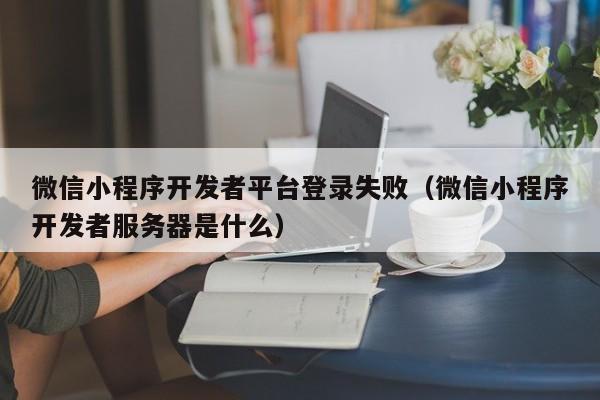 微信小程序开发者平台登录失败(微信小程序开发者服务器是什么)