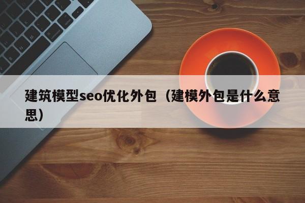 建筑模型seo优化外包(建模外包是什么意思)