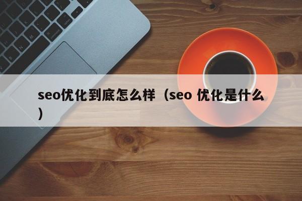 seo优化到底怎么样(seo 优化是什么)