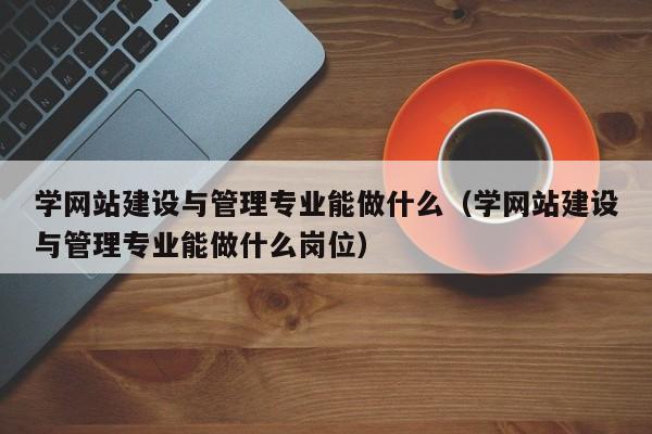 学网站建设与管理专业能做什么(学网站建设与管理专业能做什么岗位)