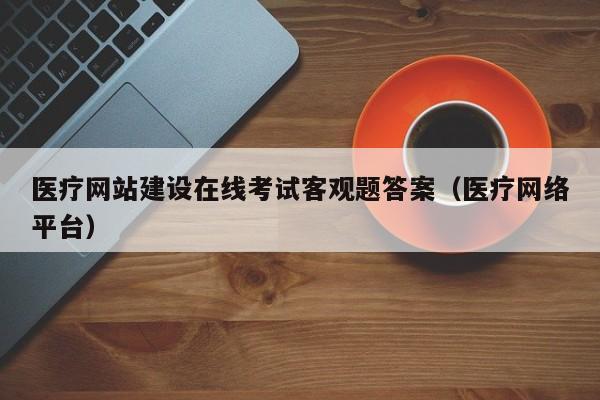 医疗网站建设在线考试客观题答案(医疗网络平台)