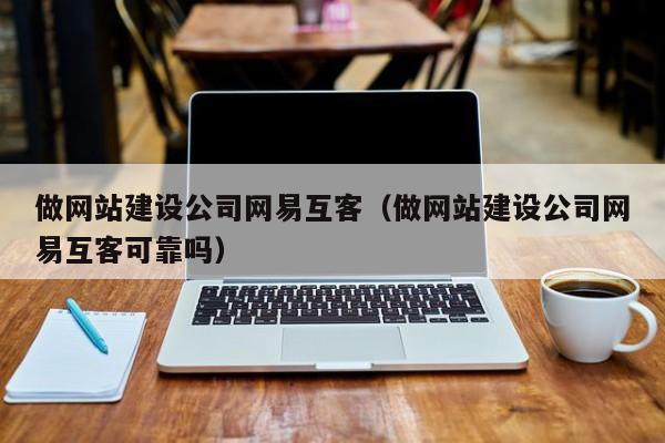 做网站建设公司网易互客(做网站建设公司网易互客可靠吗)